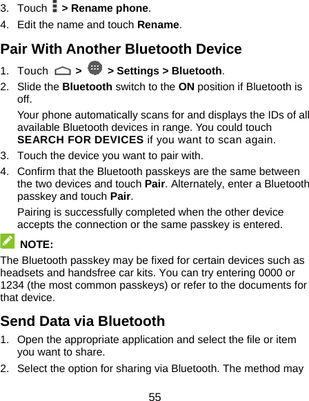  55 3. Touch   &gt; Rename phone. 4.  Edit the name and touch Rename. Pair With Another Bluetooth Device 1. Touch   &gt;   &gt; Settings &gt; Bluetooth. 2. Slide the Bluetooth switch to the ON position if Bluetooth is off. Your phone automatically scans for and displays the IDs of all available Bluetooth devices in range. You could touch SEARCH FOR DEVICES if you want to scan again. 3.  Touch the device you want to pair with. 4.  Confirm that the Bluetooth passkeys are the same between the two devices and touch Pair. Alternately, enter a Bluetooth passkey and touch Pair. Pairing is successfully completed when the other device accepts the connection or the same passkey is entered.  NOTE: The Bluetooth passkey may be fixed for certain devices such as headsets and handsfree car kits. You can try entering 0000 or 1234 (the most common passkeys) or refer to the documents for that device. Send Data via Bluetooth 1.  Open the appropriate application and select the file or item you want to share. 2.  Select the option for sharing via Bluetooth. The method may 