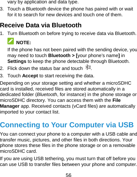  56 vary by application and data type. 3.  Touch a Bluetooth device the phone has paired with or wait for it to search for new devices and touch one of them. Receive Data via Bluetooth 1.  Turn Bluetooth on before trying to receive data via Bluetooth.  NOTE: If the phone has not been paired with the sending device, you may need to touch Bluetooth &gt; [your phone’s name] in Settings to keep the phone detectable through Bluetooth. 2.  Flick down the status bar and touch  . 3. Touch Accept to start receiving the data. Depending on your storage setting and whether a microSDHC card is installed, received files are stored automatically in a dedicated folder (Bluetooth, for instance) in the phone storage or microSDHC directory. You can access them with the File Manager app. Received contacts (vCard files) are automatically imported to your contact list. Connecting to Your Computer via USB You can connect your phone to a computer with a USB cable and transfer music, pictures, and other files in both directions. Your phone stores these files in the phone storage or on a removable microSDHC card. If you are using USB tethering, you must turn that off before you can use USB to transfer files between your phone and computer. 