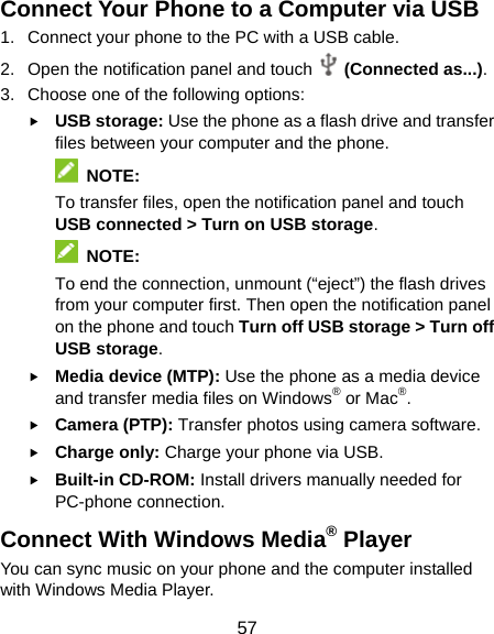  57 Connect Your Phone to a Computer via USB 1.  Connect your phone to the PC with a USB cable. 2.  Open the notification panel and touch  (Connected as...). 3.  Choose one of the following options: f USB storage: Use the phone as a flash drive and transfer files between your computer and the phone.  NOTE: To transfer files, open the notification panel and touch USB connected &gt; Turn on USB storage.  NOTE: To end the connection, unmount (“eject”) the flash drives from your computer first. Then open the notification panel on the phone and touch Turn off USB storage &gt; Turn off USB storage. f Media device (MTP): Use the phone as a media device and transfer media files on Windows® or Mac®. f Camera (PTP): Transfer photos using camera software. f Charge only: Charge your phone via USB. f Built-in CD-ROM: Install drivers manually needed for PC-phone connection. Connect With Windows Media® Player You can sync music on your phone and the computer installed with Windows Media Player. 