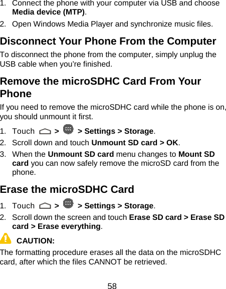  58 1.  Connect the phone with your computer via USB and choose Media device (MTP). 2.  Open Windows Media Player and synchronize music files. Disconnect Your Phone From the Computer To disconnect the phone from the computer, simply unplug the USB cable when you’re finished. Remove the microSDHC Card From Your Phone If you need to remove the microSDHC card while the phone is on, you should unmount it first. 1. Touch   &gt;   &gt; Settings &gt; Storage. 2.  Scroll down and touch Unmount SD card &gt; OK. 3. When the Unmount SD card menu changes to Mount SD card you can now safely remove the microSD card from the phone. Erase the microSDHC Card 1. Touch   &gt;   &gt; Settings &gt; Storage. 2.  Scroll down the screen and touch Erase SD card &gt; Erase SD card &gt; Erase everything. CAUTION: The formatting procedure erases all the data on the microSDHC card, after which the files CANNOT be retrieved. 