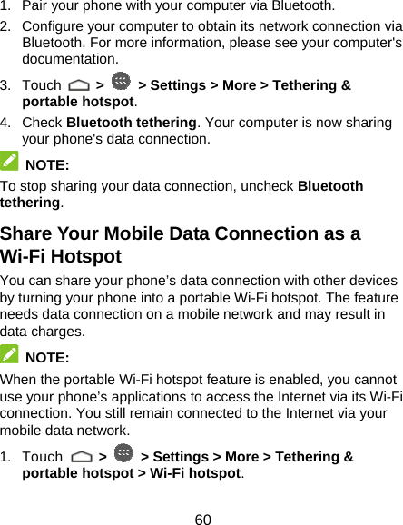  60 1.  Pair your phone with your computer via Bluetooth. 2.  Configure your computer to obtain its network connection via Bluetooth. For more information, please see your computer&apos;s documentation. 3. Touch   &gt;   &gt; Settings &gt; More &gt; Tethering &amp; portable hotspot. 4. Check Bluetooth tethering. Your computer is now sharing your phone&apos;s data connection.  NOTE: To stop sharing your data connection, uncheck Bluetooth tethering. Share Your Mobile Data Connection as a Wi-Fi Hotspot You can share your phone’s data connection with other devices by turning your phone into a portable Wi-Fi hotspot. The feature needs data connection on a mobile network and may result in data charges.  NOTE: When the portable Wi-Fi hotspot feature is enabled, you cannot use your phone’s applications to access the Internet via its Wi-Fi connection. You still remain connected to the Internet via your mobile data network. 1. Touch   &gt;   &gt; Settings &gt; More &gt; Tethering &amp; portable hotspot &gt; Wi-Fi hotspot. 