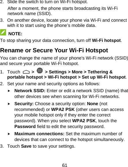  61 2.  Slide the switch to turn on Wi-Fi hotspot.   After a moment, the phone starts broadcasting its Wi-Fi network name (SSID). 3.  On another device, locate your phone via Wi-Fi and connect with it to start using the phone’s mobile data.  NOTE: To stop sharing your data connection, turn off Wi-Fi hotspot. Rename or Secure Your Wi-Fi Hotspot You can change the name of your phone&apos;s Wi-Fi network (SSID) and secure your portable Wi-Fi hotspot. 1. Touch   &gt;   &gt; Settings &gt; More &gt; Tethering &amp; portable hotspot &gt; Wi-Fi hotspot &gt; Set up Wi-Fi hotspot. 2.  Set your name and security options as follows: f Network SSID: Enter or edit a network SSID (name) that other devices see when scanning for Wi-Fi networks. f Security: Choose a security option: None (not recommended) or WPA2 PSK (other users can access your mobile hotspot only if they enter the correct password). When you select WPA2 PSK, touch the Password field to edit the security password. f Maximum connections: Set the maximum number of devices that can connect to the hotspot simultaneously. 3. Touch Save to save your settings. 