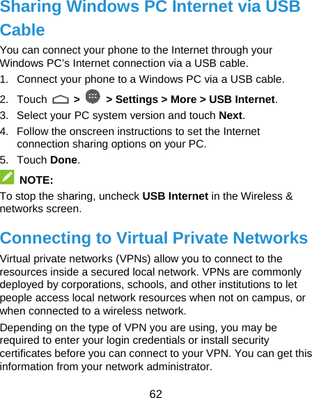  62 Sharing Windows PC Internet via USB Cable You can connect your phone to the Internet through your Windows PC’s Internet connection via a USB cable. 1.  Connect your phone to a Windows PC via a USB cable. 2. Touch   &gt;   &gt; Settings &gt; More &gt; USB Internet. 3.  Select your PC system version and touch Next. 4.  Follow the onscreen instructions to set the Internet connection sharing options on your PC. 5. Touch Done.  NOTE: To stop the sharing, uncheck USB Internet in the Wireless &amp; networks screen. Connecting to Virtual Private Networks Virtual private networks (VPNs) allow you to connect to the resources inside a secured local network. VPNs are commonly deployed by corporations, schools, and other institutions to let people access local network resources when not on campus, or when connected to a wireless network. Depending on the type of VPN you are using, you may be required to enter your login credentials or install security certificates before you can connect to your VPN. You can get this information from your network administrator. 