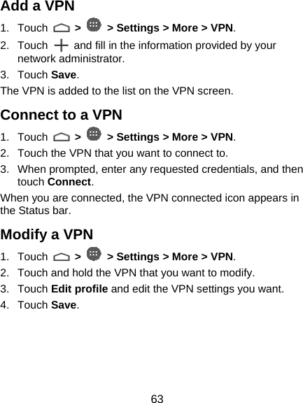  63 Add a VPN 1. Touch   &gt;   &gt; Settings &gt; More &gt; VPN. 2. Touch    and fill in the information provided by your network administrator. 3. Touch Save. The VPN is added to the list on the VPN screen. Connect to a VPN 1. Touch   &gt;   &gt; Settings &gt; More &gt; VPN. 2.  Touch the VPN that you want to connect to. 3.  When prompted, enter any requested credentials, and then touch Connect.  When you are connected, the VPN connected icon appears in the Status bar. Modify a VPN 1. Touch   &gt;   &gt; Settings &gt; More &gt; VPN. 2.  Touch and hold the VPN that you want to modify. 3. Touch Edit profile and edit the VPN settings you want. 4. Touch Save.   