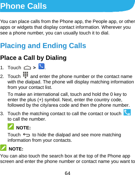  64 Phone Calls You can place calls from the Phone app, the People app, or other apps or widgets that display contact information. Wherever you see a phone number, you can usually touch it to dial. Placing and Ending Calls Place a Call by Dialing 1. Touch   &gt;  . 2. Touch    and enter the phone number or the contact name with the dialpad. The phone will display matching information from your contact list. To make an international call, touch and hold the 0 key to enter the plus (+) symbol. Next, enter the country code, followed by the city/area code and then the phone number. 3.  Touch the matching contact to call the contact or touch   to call the number.  NOTE: Touch   to hide the dialpad and see more matching information from your contacts.  NOTE: You can also touch the search box at the top of the Phone app screen and enter the phone number or contact name you want to 