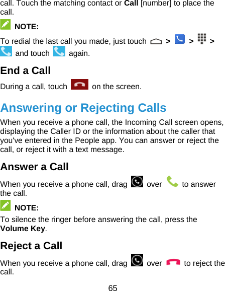  65 call. Touch the matching contact or Call [number] to place the call.  NOTE: To redial the last call you made, just touch   &gt;   &gt;   &gt;  and touch   again. End a Call During a call, touch   on the screen. Answering or Rejecting Calls When you receive a phone call, the Incoming Call screen opens, displaying the Caller ID or the information about the caller that you&apos;ve entered in the People app. You can answer or reject the call, or reject it with a text message. Answer a Call When you receive a phone call, drag   over   to answer the call.  NOTE: To silence the ringer before answering the call, press the Volume Key. Reject a Call When you receive a phone call, drag   over   to reject the call. 