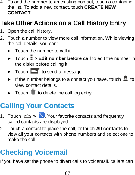  67 4.  To add the number to an existing contact, touch a contact in the list. To add a new contact, touch CREATE NEW CONTACT. Take Other Actions on a Call History Entry 1.  Open the call history. 2.  Touch a number to view more call information. While viewing the call details, you can: f Touch the number to call it. f Touch    &gt; Edit number before call to edit the number in the dialer before calling it. f Touch    to send a message. f If the number belongs to a contact you have, touch   to view contact details. f Touch   to delete the call log entry. Calling Your Contacts 1. Touch   &gt; . Your favorite contacts and frequently called contacts are displayed. 2.  Touch a contact to place the call, or touch All contacts to view all your contacts with phone numbers and select one to make the call. Checking Voicemail If you have set the phone to divert calls to voicemail, callers can 