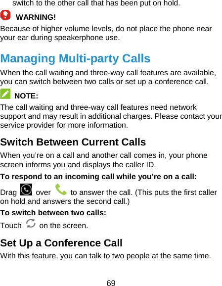  69 switch to the other call that has been put on hold. WARNING! Because of higher volume levels, do not place the phone near your ear during speakerphone use. Managing Multi-party Calls When the call waiting and three-way call features are available, you can switch between two calls or set up a conference call.    NOTE: The call waiting and three-way call features need network support and may result in additional charges. Please contact your service provider for more information. Switch Between Current Calls When you’re on a call and another call comes in, your phone screen informs you and displays the caller ID. To respond to an incoming call while you’re on a call: Drag   over    to answer the call. (This puts the first caller on hold and answers the second call.) To switch between two calls: Touch  on the screen. Set Up a Conference Call With this feature, you can talk to two people at the same time.   