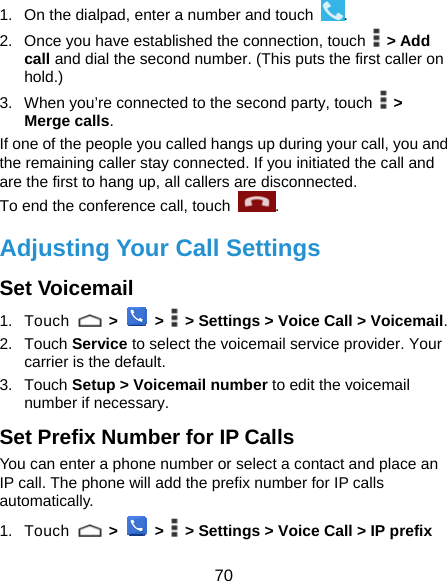  70 1.  On the dialpad, enter a number and touch  . 2.  Once you have established the connection, touch   &gt; Add call and dial the second number. (This puts the first caller on hold.) 3.  When you’re connected to the second party, touch   &gt; Merge calls. If one of the people you called hangs up during your call, you and the remaining caller stay connected. If you initiated the call and are the first to hang up, all callers are disconnected. To end the conference call, touch  .  Adjusting Your Call Settings Set Voicemail 1. Touch   &gt;  &gt;    &gt; Settings &gt; Voice Call &gt; Voicemail. 2. Touch Service to select the voicemail service provider. Your carrier is the default. 3. Touch Setup &gt; Voicemail number to edit the voicemail number if necessary. Set Prefix Number for IP Calls You can enter a phone number or select a contact and place an IP call. The phone will add the prefix number for IP calls automatically. 1. Touch   &gt;  &gt;    &gt; Settings &gt; Voice Call &gt; IP prefix 