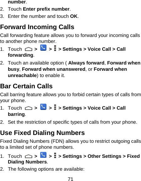  71 number. 2. Touch Enter prefix number. 3.  Enter the number and touch OK. Forward Incoming Calls Call forwarding feature allows you to forward your incoming calls to another phone number. 1. Touch   &gt;  &gt;    &gt; Settings &gt; Voice Call &gt; Call forwarding. 2.  Touch an available option ( Always forward, Forward when busy, Forward when unanswered, or Forward when unreachable) to enable it. Bar Certain Calls Call barring feature allows you to forbid certain types of calls from your phone. 1. Touch   &gt;  &gt;    &gt; Settings &gt; Voice Call &gt; Call barring. 2.  Set the restriction of specific types of calls from your phone. Use Fixed Dialing Numbers Fixed Dialing Numbers (FDN) allows you to restrict outgoing calls to a limited set of phone numbers. 1. Touch   &gt;  &gt;    &gt; Settings &gt; Other Settings &gt; Fixed Dialing Numbers. 2.  The following options are available: 