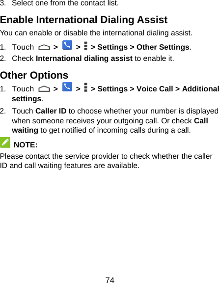  74 3.  Select one from the contact list. Enable International Dialing Assist You can enable or disable the international dialing assist. 1. Touch   &gt;  &gt;    &gt; Settings &gt; Other Settings. 2. Check International dialing assist to enable it. Other Options 1. Touch   &gt;  &gt;    &gt; Settings &gt; Voice Call &gt; Additional settings. 2. Touch Caller ID to choose whether your number is displayed when someone receives your outgoing call. Or check Call waiting to get notified of incoming calls during a call.  NOTE: Please contact the service provider to check whether the caller ID and call waiting features are available.  