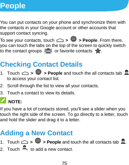  75 People You can put contacts on your phone and synchronize them with the contacts in your Google account or other accounts that support contact syncing. To see your contacts, touch   &gt;   &gt; People. From there, you can touch the tabs on the top of the screen to quickly switch to the contact groups   or favorite contacts  . Checking Contact Details 1. Touch   &gt;   &gt; People and touch the all contacts tab   to access your contact list. 2.  Scroll through the list to view all your contacts. 3.  Touch a contact to view its details.  NOTE: If you have a lot of contacts stored, you&apos;ll see a slider when you touch the right side of the screen. To go directly to a letter, touch and hold the slider and drag it to a letter. Adding a New Contact 1. Touch   &gt;   &gt; People and touch the all contacts tab  . 2. Touch    to add a new contact. 