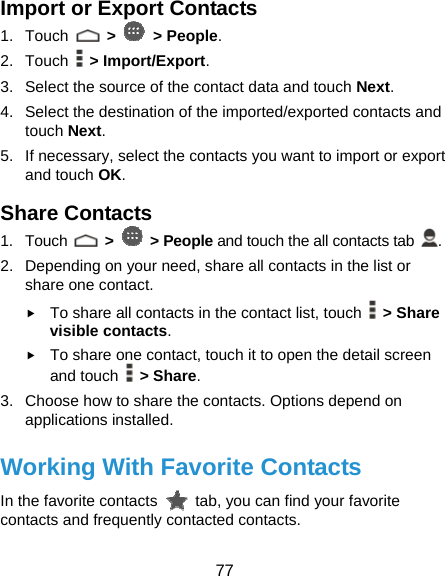  77 Import or Export Contacts 1. Touch   &gt;   &gt; People. 2. Touch  &gt; Import/Export. 3.  Select the source of the contact data and touch Next. 4.  Select the destination of the imported/exported contacts and touch Next. 5.  If necessary, select the contacts you want to import or export and touch OK. Share Contacts 1. Touch   &gt;   &gt; People and touch the all contacts tab  . 2.  Depending on your need, share all contacts in the list or share one contact. f To share all contacts in the contact list, touch   &gt; Share visible contacts. f To share one contact, touch it to open the detail screen and touch   &gt; Share. 3.  Choose how to share the contacts. Options depend on applications installed. Working With Favorite Contacts In the favorite contacts    tab, you can find your favorite contacts and frequently contacted contacts. 