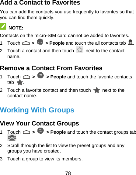  78 Add a Contact to Favorites You can add the contacts you use frequently to favorites so that you can find them quickly.  NOTE: Contacts on the micro-SIM card cannot be added to favorites. 1. Touch   &gt;   &gt; People and touch the all contacts tab  . 2.  Touch a contact and then touch    next to the contact name. Remove a Contact From Favorites 1. Touch   &gt;   &gt; People and touch the favorite contacts tab  . 2.  Touch a favorite contact and then touch    next to the contact name. Working With Groups View Your Contact Groups 1. Touch   &gt;   &gt; People and touch the contact groups tab . 2.  Scroll through the list to view the preset groups and any groups you have created. 3.  Touch a group to view its members. 