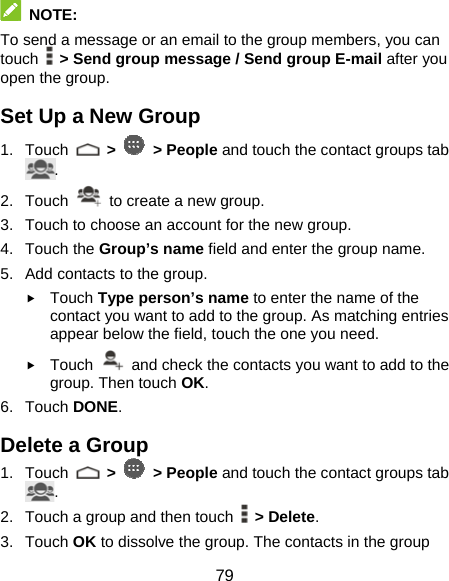  79  NOTE: To send a message or an email to the group members, you can touch    &gt; Send group message / Send group E-mail after you open the group. Set Up a New Group 1. Touch   &gt;   &gt; People and touch the contact groups tab . 2. Touch    to create a new group. 3.  Touch to choose an account for the new group. 4. Touch the Group’s name field and enter the group name. 5.  Add contacts to the group. f Touch Type person’s name to enter the name of the contact you want to add to the group. As matching entries appear below the field, touch the one you need. f Touch    and check the contacts you want to add to the group. Then touch OK. 6. Touch DONE. Delete a Group 1. Touch   &gt;   &gt; People and touch the contact groups tab . 2.  Touch a group and then touch   &gt; Delete. 3. Touch OK to dissolve the group. The contacts in the group 
