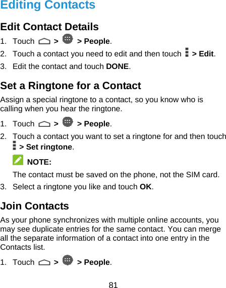  81 Editing Contacts Edit Contact Details 1. Touch   &gt;   &gt; People. 2.  Touch a contact you need to edit and then touch   &gt; Edit. 3.  Edit the contact and touch DONE. Set a Ringtone for a Contact Assign a special ringtone to a contact, so you know who is calling when you hear the ringtone. 1. Touch   &gt;   &gt; People. 2.  Touch a contact you want to set a ringtone for and then touch  &gt; Set ringtone.  NOTE: The contact must be saved on the phone, not the SIM card. 3.  Select a ringtone you like and touch OK. Join Contacts As your phone synchronizes with multiple online accounts, you may see duplicate entries for the same contact. You can merge all the separate information of a contact into one entry in the Contacts list. 1. Touch   &gt;   &gt; People. 