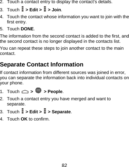  82 2.  Touch a contact entry to display the contact’s details. 3. Touch   &gt; Edit &gt;   &gt; Join.  4.  Touch the contact whose information you want to join with the first entry. 5. Touch DONE. The information from the second contact is added to the first, and the second contact is no longer displayed in the contacts list. You can repeat these steps to join another contact to the main contact. Separate Contact Information If contact information from different sources was joined in error, you can separate the information back into individual contacts on your phone. 1. Touch   &gt;   &gt; People. 2.  Touch a contact entry you have merged and want to separate. 3. Touch   &gt; Edit &gt;   &gt; Separate.  4. Touch OK to confirm. 
