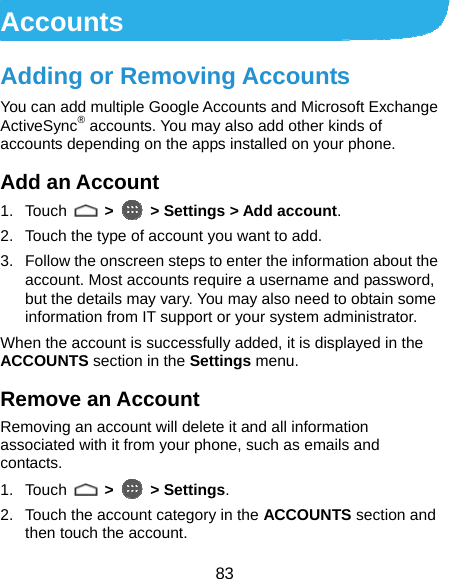  83 Accounts Adding or Removing Accounts You can add multiple Google Accounts and Microsoft Exchange ActiveSync® accounts. You may also add other kinds of accounts depending on the apps installed on your phone. Add an Account 1. Touch   &gt;   &gt; Settings &gt; Add account. 2.  Touch the type of account you want to add. 3.  Follow the onscreen steps to enter the information about the account. Most accounts require a username and password, but the details may vary. You may also need to obtain some information from IT support or your system administrator. When the account is successfully added, it is displayed in the ACCOUNTS section in the Settings menu. Remove an Account Removing an account will delete it and all information associated with it from your phone, such as emails and contacts. 1. Touch   &gt;  &gt; Settings. 2.  Touch the account category in the ACCOUNTS section and then touch the account. 