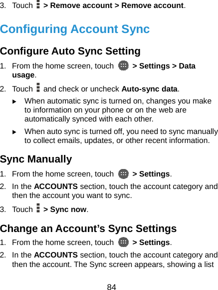  84 3. Touch   &gt; Remove account &gt; Remove account. Configuring Account Sync Configure Auto Sync Setting 1.  From the home screen, touch    &gt; Settings &gt; Data usage. 2. Touch   and check or uncheck Auto-sync data. X When automatic sync is turned on, changes you make to information on your phone or on the web are automatically synced with each other. X When auto sync is turned off, you need to sync manually to collect emails, updates, or other recent information. Sync Manually 1.  From the home screen, touch   &gt; Settings. 2. In the ACCOUNTS section, touch the account category and then the account you want to sync. 3. Touch   &gt; Sync now. Change an Account’s Sync Settings 1.  From the home screen, touch   &gt; Settings. 2. In the ACCOUNTS section, touch the account category and then the account. The Sync screen appears, showing a list 