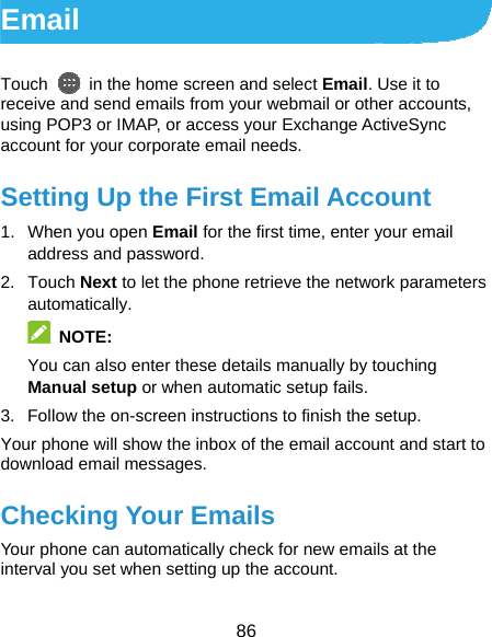  86 Email Touch    in the home screen and select Email. Use it to receive and send emails from your webmail or other accounts, using POP3 or IMAP, or access your Exchange ActiveSync account for your corporate email needs. Setting Up the First Email Account 1.  When you open Email for the first time, enter your email address and password. 2. Touch Next to let the phone retrieve the network parameters automatically.  NOTE: You can also enter these details manually by touching Manual setup or when automatic setup fails. 3.  Follow the on-screen instructions to finish the setup. Your phone will show the inbox of the email account and start to download email messages. Checking Your Emails Your phone can automatically check for new emails at the interval you set when setting up the account.   