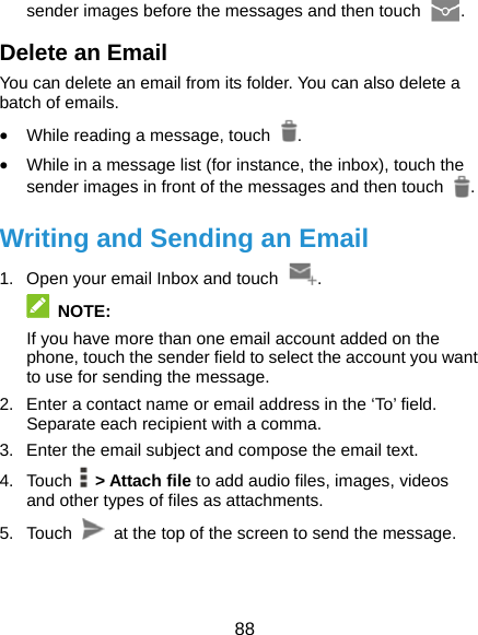  88 sender images before the messages and then touch  . Delete an Email You can delete an email from its folder. You can also delete a batch of emails. • While reading a message, touch  . • While in a message list (for instance, the inbox), touch the sender images in front of the messages and then touch  . Writing and Sending an Email 1.  Open your email Inbox and touch  .  NOTE: If you have more than one email account added on the phone, touch the sender field to select the account you want to use for sending the message. 2.  Enter a contact name or email address in the ‘To’ field. Separate each recipient with a comma. 3.  Enter the email subject and compose the email text. 4. Touch  &gt; Attach file to add audio files, images, videos and other types of files as attachments. 5. Touch    at the top of the screen to send the message. 