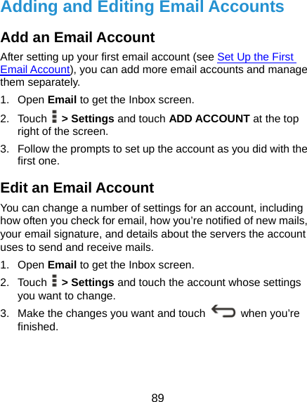  89 Adding and Editing Email Accounts Add an Email Account After setting up your first email account (see Set Up the First Email Account), you can add more email accounts and manage them separately. 1. Open Email to get the Inbox screen. 2. Touch  &gt; Settings and touch ADD ACCOUNT at the top right of the screen. 3.  Follow the prompts to set up the account as you did with the first one. Edit an Email Account You can change a number of settings for an account, including how often you check for email, how you’re notified of new mails, your email signature, and details about the servers the account uses to send and receive mails. 1. Open Email to get the Inbox screen. 2. Touch  &gt; Settings and touch the account whose settings you want to change. 3.  Make the changes you want and touch   when you’re finished. 