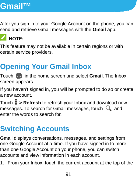  91 Gmail™ After you sign in to your Google Account on the phone, you can send and retrieve Gmail messages with the Gmail app.    NOTE: This feature may not be available in certain regions or with certain service providers. Opening Your Gmail Inbox Touch    in the home screen and select Gmail. The Inbox screen appears. If you haven’t signed in, you will be prompted to do so or create a new account. Touch   &gt; Refresh to refresh your Inbox and download new messages. To search for Gmail messages, touch   and enter the words to search for. Switching Accounts Gmail displays conversations, messages, and settings from one Google Account at a time. If you have signed in to more than one Google Account on your phone, you can switch accounts and view information in each account. 1.  From your Inbox, touch the current account at the top of the 