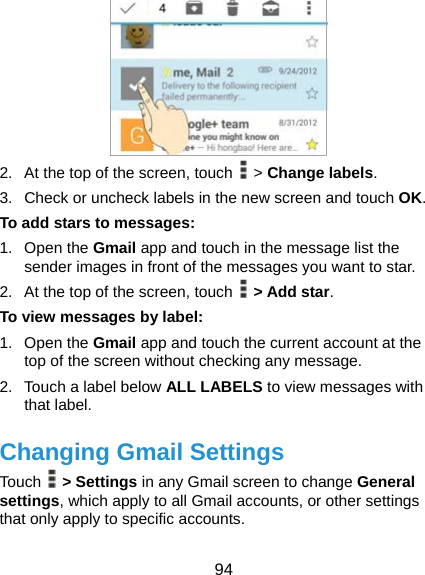  94  2.  At the top of the screen, touch   &gt; Change labels. 3.  Check or uncheck labels in the new screen and touch OK. To add stars to messages: 1. Open the Gmail app and touch in the message list the sender images in front of the messages you want to star. 2.  At the top of the screen, touch   &gt; Add star. To view messages by label: 1. Open the Gmail app and touch the current account at the top of the screen without checking any message. 2.  Touch a label below ALL LABELS to view messages with that label. Changing Gmail Settings Touch   &gt; Settings in any Gmail screen to change General settings, which apply to all Gmail accounts, or other settings that only apply to specific accounts. 