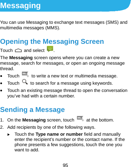  95 Messaging You can use Messaging to exchange text messages (SMS) and multimedia messages (MMS). Opening the Messaging Screen Touch   and select  . The Messaging screen opens where you can create a new message, search for messages, or open an ongoing message thread. • Touch    to write a new text or multimedia message. • Touch    to search for a message using keywords. • Touch an existing message thread to open the conversation you’ve had with a certain number.   Sending a Message 1. On the Messaging screen, touch    at the bottom. 2.  Add recipients by one of the following ways. X Touch the Type name or number field and manually enter the recipient’s number or the contact name. If the phone presents a few suggestions, touch the one you want to add. 