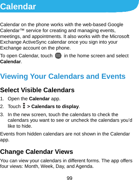  99 Calendar Calendar on the phone works with the web-based Google Calendar™ service for creating and managing events, meetings, and appointments. It also works with the Microsoft Exchange ActiveSync calendar once you sign into your Exchange account on the phone. To open Calendar, touch    in the home screen and select Calendar. Viewing Your Calendars and Events Select Visible Calendars 1. Open the Calendar app. 2. Touch   &gt; Calendars to display. 3.  In the new screen, touch the calendars to check the calendars you want to see or uncheck the calendars you’d like to hide. Events from hidden calendars are not shown in the Calendar app. Change Calendar Views You can view your calendars in different forms. The app offers four views: Month, Week, Day, and Agenda. 
