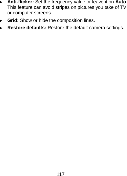  117 X Anti-flicker: Set the frequency value or leave it on Auto. This feature can avoid stripes on pictures you take of TV or computer screens. X Grid: Show or hide the composition lines. X Restore defaults: Restore the default camera settings.   