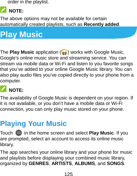  125 order in the playlist.  NOTE:  The above options may not be available for certain automatically created playlists, such as Recently added. Play Music The Play Music application ( ) works with Google Music, Google’s online music store and streaming service. You can stream via mobile data or Wi-Fi and listen to you favorite songs that you’ve added to your online Google Music library. You can also play audio files you’ve copied directly to your phone from a computer.  NOTE: The availability of Google Music is dependent on your region. If it is not available, or you don’t have a mobile data or Wi-Fi connection, you can only play music stored on your phone. Playing Your Music Touch    in the home screen and select Play Music. If you are prompted, select an account to access its online music library. The app searches your online library and your phone for music and playlists before displaying your combined music library, organized by GENRES, ARTISTS, ALBUMS, and SONGS. 