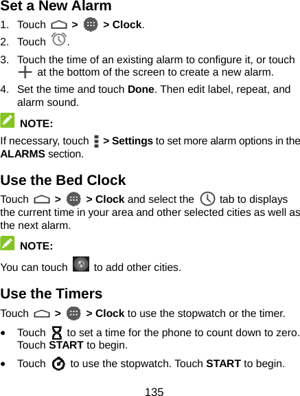  135 Set a New Alarm 1. Touch   &gt;  &gt; Clock. 2. Touch  . 3.  Touch the time of an existing alarm to configure it, or touch   at the bottom of the screen to create a new alarm. 4.  Set the time and touch Done. Then edit label, repeat, and alarm sound.  NOTE: If necessary, touch   &gt; Settings to set more alarm options in the ALARMS section. Use the Bed Clock Touch   &gt;    &gt; Clock and select the    tab to displays the current time in your area and other selected cities as well as the next alarm.  NOTE: You can touch    to add other cities. Use the Timers Touch   &gt;    &gt; Clock to use the stopwatch or the timer. • Touch    to set a time for the phone to count down to zero. Touch  START to begin. • Touch    to use the stopwatch. Touch START to begin. 