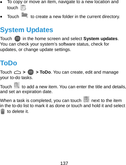  137 • To copy or move an item, navigate to a new location and touch  . • Touch    to create a new folder in the current directory. System Updates Touch    in the home screen and select System updates. You can check your system’s software status, check for updates, or change update settings. ToDo Touch   &gt;  &gt; ToDo. You can create, edit and manage your to-do tasks.   Touch    to add a new item. You can enter the title and details, and set an expiration date. When a task is completed, you can touch    next to the item in the to-do list to mark it as done or touch and hold it and select  to delete it.  