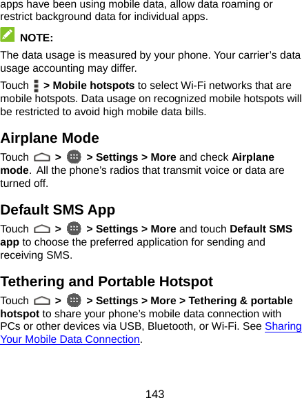  143 apps have been using mobile data, allow data roaming or restrict background data for individual apps.  NOTE: The data usage is measured by your phone. Your carrier’s data usage accounting may differ. Touch   &gt; Mobile hotspots to select Wi-Fi networks that are mobile hotspots. Data usage on recognized mobile hotspots will be restricted to avoid high mobile data bills. Airplane Mode Touch   &gt;  &gt; Settings &gt; More and check Airplane mode. All the phone’s radios that transmit voice or data are turned off. Default SMS App Touch   &gt;  &gt; Settings &gt; More and touch Default SMS app to choose the preferred application for sending and receiving SMS. Tethering and Portable Hotspot Touch   &gt;  &gt; Settings &gt; More &gt; Tethering &amp; portable hotspot to share your phone’s mobile data connection with PCs or other devices via USB, Bluetooth, or Wi-Fi. See Sharing Your Mobile Data Connection. 