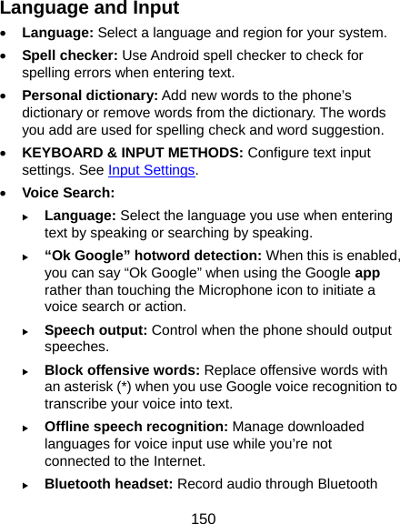  150 Language and Input • Language: Select a language and region for your system. • Spell checker: Use Android spell checker to check for spelling errors when entering text. • Personal dictionary: Add new words to the phone’s dictionary or remove words from the dictionary. The words you add are used for spelling check and word suggestion. • KEYBOARD &amp; INPUT METHODS: Configure text input settings. See Input Settings. • Voice Search: X Language: Select the language you use when entering text by speaking or searching by speaking. X “Ok Google” hotword detection: When this is enabled, you can say “Ok Google” when using the Google app rather than touching the Microphone icon to initiate a voice search or action. X Speech output: Control when the phone should output speeches. X Block offensive words: Replace offensive words with an asterisk (*) when you use Google voice recognition to transcribe your voice into text. X Offline speech recognition: Manage downloaded languages for voice input use while you’re not connected to the Internet. X Bluetooth headset: Record audio through Bluetooth 