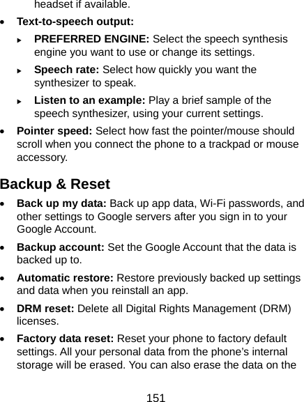  151 headset if available. • Text-to-speech output:   X PREFERRED ENGINE: Select the speech synthesis engine you want to use or change its settings. X Speech rate: Select how quickly you want the synthesizer to speak. X Listen to an example: Play a brief sample of the speech synthesizer, using your current settings. • Pointer speed: Select how fast the pointer/mouse should scroll when you connect the phone to a trackpad or mouse accessory. Backup &amp; Reset • Back up my data: Back up app data, Wi-Fi passwords, and other settings to Google servers after you sign in to your Google Account. • Backup account: Set the Google Account that the data is backed up to. • Automatic restore: Restore previously backed up settings and data when you reinstall an app. • DRM reset: Delete all Digital Rights Management (DRM) licenses. • Factory data reset: Reset your phone to factory default settings. All your personal data from the phone’s internal storage will be erased. You can also erase the data on the 