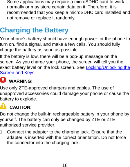  16 Some applications may require a microSDHC card to work normally or may store certain data on it. Therefore, it is recommended that you keep a microSDHC card installed and not remove or replace it randomly. Charging the Battery Your phone’s battery should have enough power for the phone to turn on, find a signal, and make a few calls. You should fully charge the battery as soon as possible. If the battery is low, there will be a pop-up message on the screen. As you charge your phone, the screen will tell you the exact battery level on the lock screen. See Locking/Unlocking the Screen and Keys. WARNING! Use only ZTE-approved chargers and cables. The use of unapproved accessories could damage your phone or cause the battery to explode. CAUTION: Do not change the built-in rechargeable battery in your phone by yourself. The battery can only be changed by ZTE or ZTE authorized service provider. 1.  Connect the adapter to the charging jack. Ensure that the adapter is inserted with the correct orientation. Do not force the connector into the charging jack. 