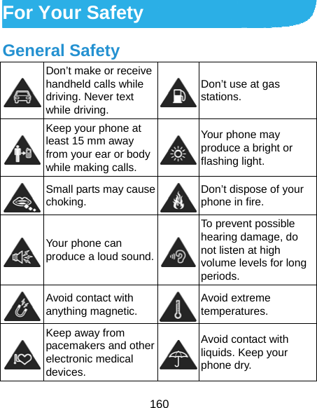  160 For Your Safety General Safety  Don’t make or receive handheld calls while driving. Never text while driving. Don’t use at gas stations.  Keep your phone at least 15 mm away from your ear or body while making calls. Your phone may produce a bright or flashing light.  Small parts may cause choking.  Don’t dispose of your phone in fire.  Your phone can produce a loud sound.To prevent possible hearing damage, do not listen at high volume levels for long periods.  Avoid contact with anything magnetic.  Avoid extreme temperatures.  Keep away from pacemakers and other electronic medical devices. Avoid contact with liquids. Keep your phone dry. 