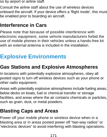  171 so by airport or airline staff. Consult the airline staff about the use of wireless devices onboard the aircraft. If your device offers a ‘flight mode’, this must be enabled prior to boarding an aircraft. Interference in Cars Please note that because of possible interference with electronic equipment, some vehicle manufacturers forbid the use of mobile phones in their vehicles unless a hands-free kit with an external antenna is included in the installation. Explosive Environments Gas Stations and Explosive Atmospheres In locations with potentially explosive atmospheres, obey all posted signs to turn off wireless devices such as your phone or other radio equipment. Areas with potentially explosive atmospheres include fueling areas, below decks on boats, fuel or chemical transfer or storage facilities, and areas where the air contains chemicals or particles, such as grain, dust, or metal powders. Blasting Caps and Areas Power off your mobile phone or wireless device when in a blasting area or in areas posted power off “two-way radios” or “electronic devices” to avoid interfering with blasting operations. 