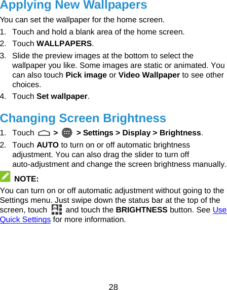  28 Applying New Wallpapers You can set the wallpaper for the home screen. 1.  Touch and hold a blank area of the home screen. 2. Touch WALLPAPERS. 3.  Slide the preview images at the bottom to select the wallpaper you like. Some images are static or animated. You can also touch Pick image or Video Wallpaper to see other choices. 4. Touch Set wallpaper. Changing Screen Brightness 1. Touch   &gt;   &gt; Settings &gt; Display &gt; Brightness. 2. Touch AUTO to turn on or off automatic brightness adjustment. You can also drag the slider to turn off auto-adjustment and change the screen brightness manually.  NOTE: You can turn on or off automatic adjustment without going to the Settings menu. Just swipe down the status bar at the top of the screen, touch   and touch the BRIGHTNESS button. See Use Quick Settings for more information. 