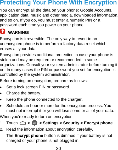  30 Protecting Your Phone With Encryption You can encrypt all the data on your phone: Google Accounts, application data, music and other media, downloaded information, and so on. If you do, you must enter a numeric PIN or a password each time you power on your phone. WARNING! Encryption is irreversible. The only way to revert to an unencrypted phone is to perform a factory data reset which erases all your data. Encryption provides additional protection in case your phone is stolen and may be required or recommended in some organizations. Consult your system administrator before turning it on. In many cases the PIN or password you set for encryption is controlled by the system administrator. Before turning on encryption, prepare as follows: • Set a lock screen PIN or password. • Charge the battery. • Keep the phone connected to the charger. • Schedule an hour or more for the encryption process. You must not interrupt it or you will lose some or all of your data. When you&apos;re ready to turn on encryption: 1. Touch   &gt;   &gt; Settings &gt; Security &gt; Encrypt phone. 2.  Read the information about encryption carefully. The Encrypt phone button is dimmed if your battery is not charged or your phone is not plugged in. 