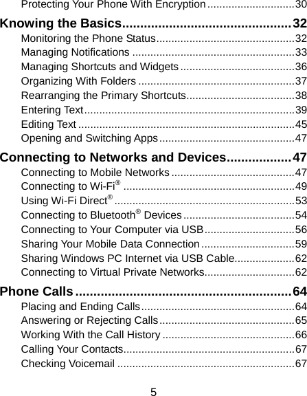  5 Protecting Your Phone With Encryption ............................. 30 Knowing the Basics ............................................... 32 Monitoring the Phone Status .............................................. 32 Managing Notifications ...................................................... 33 Managing Shortcuts and Widgets ...................................... 36 Organizing With Folders .................................................... 37 Rearranging the Primary Shortcuts .................................... 38 Entering Text ...................................................................... 39 Editing Text ........................................................................ 45 Opening and Switching Apps ............................................. 47 Connecting to Networks and Devices .................. 47 Connecting to Mobile Networks ......................................... 47 Connecting to Wi-Fi® ......................................................... 49 Using Wi-Fi Direct® ............................................................ 53 Connecting to Bluetooth® Devices ..................................... 54 Connecting to Your Computer via USB .............................. 56 Sharing Your Mobile Data Connection ............................... 59 Sharing Windows PC Internet via USB Cable.................... 62 Connecting to Virtual Private Networks.............................. 62 Phone Calls ............................................................ 64 Placing and Ending Calls ................................................... 64 Answering or Rejecting Calls ............................................. 65 Working With the Call History ............................................ 66 Calling Your Contacts ......................................................... 67 Checking Voicemail ........................................................... 67 