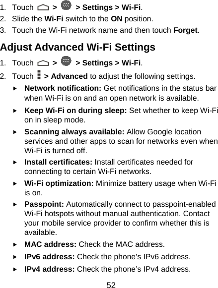  52 1. Touch   &gt;   &gt; Settings &gt; Wi-Fi. 2. Slide the Wi-Fi switch to the ON position. 3.  Touch the Wi-Fi network name and then touch Forget. Adjust Advanced Wi-Fi Settings 1. Touch   &gt;   &gt; Settings &gt; Wi-Fi. 2. Touch  &gt; Advanced to adjust the following settings. f Network notification: Get notifications in the status bar when Wi-Fi is on and an open network is available. f Keep Wi-Fi on during sleep: Set whether to keep Wi-Fi on in sleep mode. f Scanning always available: Allow Google location services and other apps to scan for networks even when Wi-Fi is turned off. f Install certificates: Install certificates needed for connecting to certain Wi-Fi networks. f Wi-Fi optimization: Minimize battery usage when Wi-Fi is on. f Passpoint: Automatically connect to passpoint-enabled Wi-Fi hotspots without manual authentication. Contact your mobile service provider to confirm whether this is available. f MAC address: Check the MAC address. f IPv6 address: Check the phone’s IPv6 address. f IPv4 address: Check the phone’s IPv4 address. 