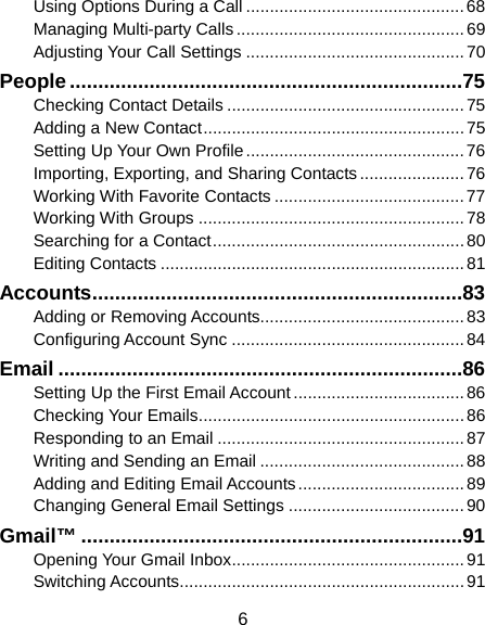  6 Using Options During a Call .............................................. 68 Managing Multi-party Calls ................................................ 69 Adjusting Your Call Settings .............................................. 70 People ..................................................................... 75 Checking Contact Details .................................................. 75 Adding a New Contact ....................................................... 75 Setting Up Your Own Profile .............................................. 76 Importing, Exporting, and Sharing Contacts ...................... 76 Working With Favorite Contacts ........................................ 77 Working With Groups ........................................................ 78 Searching for a Contact ..................................................... 80 Editing Contacts ................................................................ 81 Accounts ................................................................. 83 Adding or Removing Accounts........................................... 83 Configuring Account Sync ................................................. 84 Email ....................................................................... 86 Setting Up the First Email Account .................................... 86 Checking Your Emails ........................................................ 86 Responding to an Email .................................................... 87 Writing and Sending an Email ........................................... 88 Adding and Editing Email Accounts ................................... 89 Changing General Email Settings ..................................... 90 Gmail™ ................................................................... 91 Opening Your Gmail Inbox ................................................. 91 Switching Accounts ............................................................ 91 