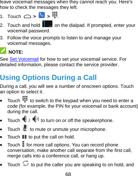  68 leave voicemail messages when they cannot reach you. Here’s how to check the messages they left. 1. Touch   &gt;    &gt;  . 2.  Touch and hold    on the dialpad. If prompted, enter your voicemail password.   3.  Follow the voice prompts to listen to and manage your voicemail messages.    NOTE: See Set Voicemail for how to set your voicemail service. For detailed information, please contact the service provider. Using Options During a Call During a call, you will see a number of onscreen options. Touch an option to select it. • Touch    to switch to the keypad when you need to enter a code (for example, the PIN for your voicemail or bank account) during the call. • Touch   /    to turn on or off the speakerphone. • Touch    to mute or unmute your microphone. • Touch    to put the call on hold. • Touch    for more call options. You can record phone conversation, make another call separate from the first call, merge calls into a conference call, or hang up. • Touch    to put the caller you are speaking to on hold, and 