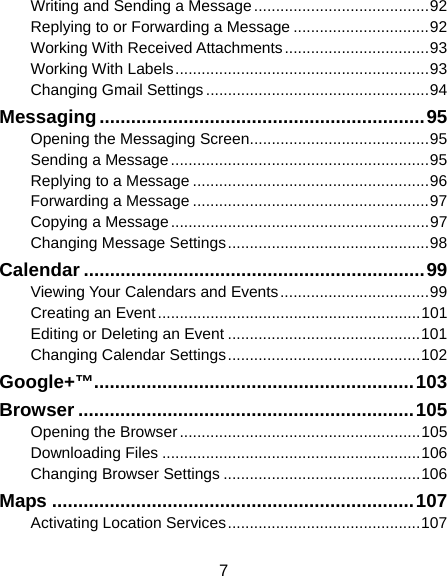  7 Writing and Sending a Message ........................................ 92 Replying to or Forwarding a Message ............................... 92 Working With Received Attachments ................................. 93 Working With Labels .......................................................... 93 Changing Gmail Settings ................................................... 94 Messaging .............................................................. 95 Opening the Messaging Screen ......................................... 95 Sending a Message ........................................................... 95 Replying to a Message ...................................................... 96 Forwarding a Message ...................................................... 97 Copying a Message ........................................................... 97 Changing Message Settings .............................................. 98 Calendar ................................................................. 99 Viewing Your Calendars and Events .................................. 99 Creating an Event ............................................................ 101 Editing or Deleting an Event ............................................ 101 Changing Calendar Settings ............................................ 102 Google+™ ............................................................. 103 Browser ................................................................ 105 Opening the Browser ....................................................... 105 Downloading Files ........................................................... 106 Changing Browser Settings ............................................. 106 Maps ..................................................................... 107 Activating Location Services ............................................ 107 