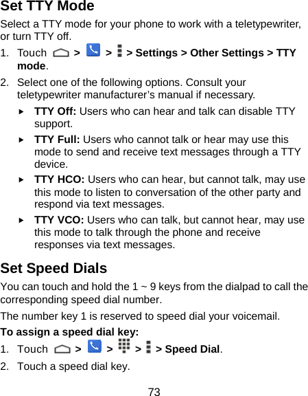  73 Set TTY Mode Select a TTY mode for your phone to work with a teletypewriter, or turn TTY off. 1. Touch   &gt;  &gt;    &gt; Settings &gt; Other Settings &gt; TTY mode. 2.  Select one of the following options. Consult your teletypewriter manufacturer’s manual if necessary. f TTY Off: Users who can hear and talk can disable TTY support. f TTY Full: Users who cannot talk or hear may use this mode to send and receive text messages through a TTY device. f TTY HCO: Users who can hear, but cannot talk, may use this mode to listen to conversation of the other party and respond via text messages. f TTY VCO: Users who can talk, but cannot hear, may use this mode to talk through the phone and receive responses via text messages. Set Speed Dials You can touch and hold the 1 ~ 9 keys from the dialpad to call the corresponding speed dial number. The number key 1 is reserved to speed dial your voicemail. To assign a speed dial key: 1. Touch   &gt;    &gt;    &gt;    &gt; Speed Dial. 2.  Touch a speed dial key. 
