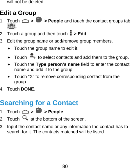  80 will not be deleted. Edit a Group 1. Touch   &gt;   &gt; People and touch the contact groups tab . 2.  Touch a group and then touch   &gt; Edit. 3.  Edit the group name or add/remove group members. f Touch the group name to edit it. f Touch    to select contacts and add them to the group. f Touch the Type person’s name field to enter the contact name and add it to the group. f Touch “X” to remove corresponding contact from the group. 4. Touch DONE. Searching for a Contact 1. Touch   &gt;   &gt; People. 2. Touch    at the bottom of the screen. 3.  Input the contact name or any information the contact has to search for it. The contacts matched will be listed. 