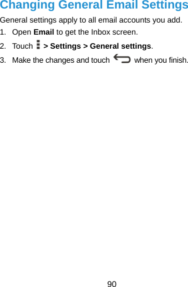  90 Changing General Email Settings General settings apply to all email accounts you add. 1. Open Email to get the Inbox screen. 2. Touch  &gt; Settings &gt; General settings. 3.  Make the changes and touch   when you finish. 